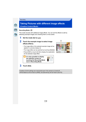 Page 119119
Recording
Taking Pictures with different image effects 
(Creative Control Mode)
Recording Mode: 
This mode records with additional image effects. You can set the effects to add by 
selecting example images and checking them on the screen.
1Set the mode dial to  [ ].
2Touch the example image to select image 
effects (filters).
•The image effect of the selected example image will be 
applied in a preview display 
A.
•The image effect can be switched by touching [ ]/[ ].
•Press [DISP.] or touch [ ] to...