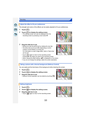 Page 120120
Recording
The strength and colors of the effects can be easily adjusted to fit your preferences.
1Touch [ ] .
2Touch [ ] to display the setting screen.
•The settings screen can also be displayed from the 
recording screen by pressing cursor button 1.
3Drag the slide bar to set.
•Setting can also be performed by rotating the rear dial.
•The items that can be set differ depending on which 
Creative Control Mode is currently set.
For information on each image effect, refer to 
“Items that 
can be set...