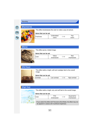 Page 121121
Recording
This effect emphasizes the color to make a pop art picture.
This effect gives a faded image.
This effect adds a bright, soft and nostalgic feel to the overall 
image.
This effect adds a bright, airy and soft feel to the overall image.
[Expressive]
Items that can be set
FreshnessUnderstated 
colors Pop 
colors
[Retro]
Items that can be set
Color Ye l l o w  
emphasized Red 
emphasized
[Old Days]
Items that can be set
Contrast Low contrast High contrast
[High Key]
Items that can be set
Color...