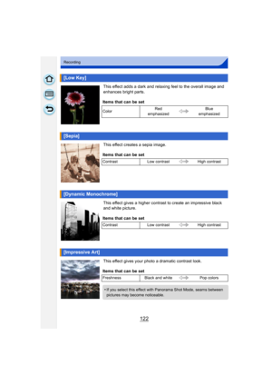 Page 122122
Recording
This effect adds a dark and relaxing feel to the overall image and 
enhances bright parts.
This effect creates a sepia image.
This effect gives a higher contrast to create an impressive black 
and white picture.
This effect gives your photo a dramatic contrast look.
[Low Key]
Items that can be set
ColorRed 
emphasized Blue 
emphasized
[Sepia]
Items that can be set
Contrast Low contrast High contrast
[Dynamic Monochrome]
Items that can be set
ContrastLow contrast High contrast
[Impressive...