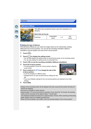Page 125125
Recording
This effect blurs peripheral areas to give the impression of a 
diorama.
∫ Setting the type of defocus
With [Miniature Effect] you can make the subject stand out by intentionally creating 
defocused and in-focus portions. You can set the recording orientation (defocus 
orientation) and the position and size of the in-focus portion.
1Touch [ ] .
2Touch [ ] to display the setting screen.
•You can also display the setting screen by touching the screen on the recording screen.•You can also...