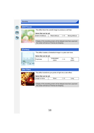 Page 126126
Recording
This effect blurs the overall image to produce a soft feel.
This effect creates a fantastical image in a pale color tone.
This effect transforms pin-points of light into a star effect.
[Soft Focus]
Items that can be set
Extent of defocus Weak defocusStrong defocus
•Display of the recording screen will be delayed more than usual and 
the screen will look as if frames are dropping.
[Fantasy]
Items that can be set
Freshness Understated 
colors Pop 
colors
[Star Filter]
Items that can be set...