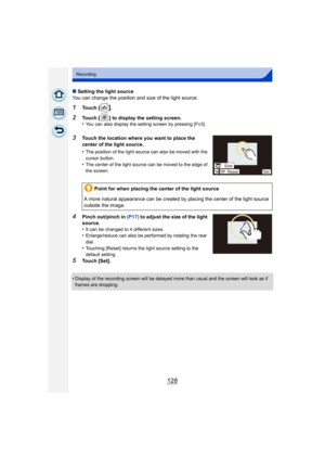 Page 128128
Recording
∫Setting the light source
You can change the position and size of the light source.
1Touch [].
2Touch [ ] to display the setting screen.
•You can also display the setting screen by pressing [Fn3].
3Touch the location where you want to place the 
center of the light source.
•
The position of the light source can also be moved with the 
cursor button.
•The center of the light source can be moved to the edge of 
the screen.
4Pinch out/pinch in  (P17) to adjust the size of the light 
source.
•...