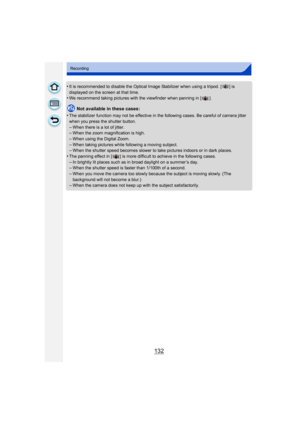 Page 132132
Recording
•It is recommended to disable the Optical Image Stabilizer when using a tripod. [ ] is 
displayed on the screen at that time.
•We recommend taking pictures with the viewfinder when panning in [ ].
Not available in these cases:
•
The stabilizer function may not be effective in the following cases. Be careful of camera jitter 
when you press the shutter button.
–When there is a lot of jitter.–When the zoom magnification is high.
–When using the Digital Zoom.–When taking pictures while...