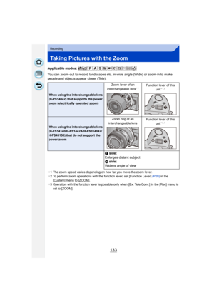 Page 133133
Recording
Taking Pictures with the Zoom
Applicable modes: 
You can zoom-out to record landscapes etc. in wide angle (Wide) or zoom-in to make 
people and objects appear closer (Tele).
¢1 The zoom speed varies depending on how far you move the zoom lever.
¢ 2 To perform zoom operations with the function lever, set [Function Lever]  (P20) in the 
[Custom] menu to [ZOOM].
¢ 3 Operation with the function lever is possible only when  [Ex. Tele Conv.]  in the [Rec] menu is 
set to [ZOOM] .
When using the...
