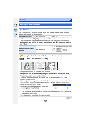 Page 134134
Recording
The Extended Tele Conversion enables you to take pictures that are further enlarged 
without deteriorating the picture quality.
¢When a picture size of [S] (4 M), aspect ratio of [4:3] is selected.
The magnification level differs depending on [Picture Size] and [Aspect Ratio] settings.
•Set the picture size to [M] or [S] (picture si zes indicated with  ), and set the quality to 
[ A ] or [ ›].
Raising the telescopic effect
[Ex. Tele Conv.]
When taking pictures [Ex. Tele Conv.] Max. 2 k¢...