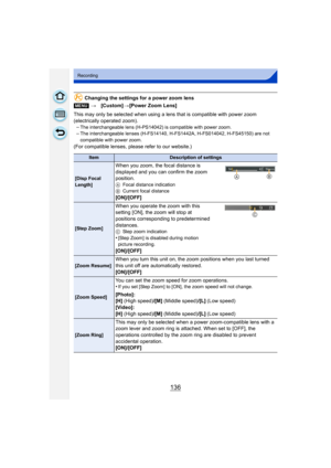 Page 136136
Recording
Changing the settings for a power zoom lens
This may only be selected when using a lens that is compatible with power zoom 
(electrically operated zoom). –
The interchangeable lens (H-PS14042) is compatible with power zoom.–The interchangeable lenses (H-FS14140, H-FS1442A, H-FS014042, H-FS45150) are not 
compatible with power zoom.
(For compatible lenses, please refer to our website.) [MENU] >[Custom] >[Power Zoom Lens]
ItemDescription of settings
[Disp Focal 
Length]
When you zoom, the...