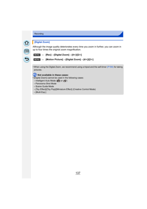 Page 137137
Recording
Although the image quality deteriorates every time you zoom in further, you can zoom in 
up to four times the original zoom magnification.
•
When using the Digital Zoom, we recommend using a tripod and the self-timer (P184) for taking 
pictures.
Not available in these cases:
•[Digital Zoom] cannot be used in the following cases:–Intelligent Auto Mode (  or  )
–Panorama Shot Mode–Scene Guide Mode–[Toy Effect]/[Toy Pop]/[Miniature Effect] (Creative Control Mode)
–[Multi Exp.]
[Digital Zoom]...