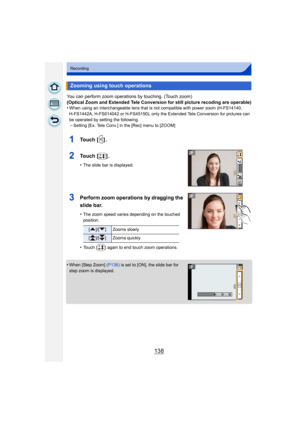 Page 138138
Recording
You can perform zoom operations by touching. (Touch zoom)
(Optical Zoom and Extended Tele Conversion for still picture recoding are operable)
•
When using an interchangeable lens that is not compatible with power zoom (H-FS14140, 
H-FS1442A, H-FS014042 or H-FS45150), only the Extended Tele Conversion for pictures can 
be operated by setting the following.
–Setting [Ex. Tele Conv.] in the [Rec] menu to [ZOOM]
1To u c h  [ ] .
2To u c h  [ ] .
•The slide bar is displayed.
3Perform zoom...