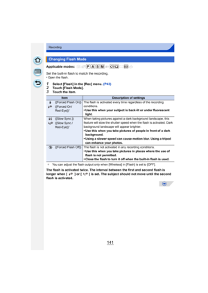 Page 141141
Recording
Applicable modes: 
Set the built-in flash to match the recording.
•Open the flash.
1Select [Flash] in the [Rec] menu. (P43)2Touch [Flash Mode].3Touch the item.
The flash is activated twice. The interval between the first and second flash is 
longer when [ ] or [ ] is set. The subject should not move until the second 
flash is activated.
Changing Flash Mode
ItemDescription of settings
‰([Forced Flash On]) The flash is activated every time regardless of the recording  conditions.
•Use this...