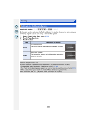 Page 144144
Recording
Applicable modes: 
2nd curtain synchro activates the flash just before the shutter closes when taking pictures 
of moving objects such as cars using a slow shutter speed.
1Select [Flash] in the [Rec] menu. (P43)
2Touch [Flash Synchro].3Touch the item.
•
Set it to [1ST] for normal use.
•[2nd] is displayed in the flash icon on the screen if you set [Flash Synchro] to [2ND].•Only available when [Wireless] in [Flash] is set to [OFF].  (P146)•The [Flash Synchro] settings also apply to an...