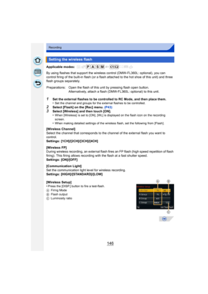 Page 146146
Recording
Applicable modes: 
By using flashes that support the wireless control (DMW-FL360L: optional), you can 
control firing of the built-in flash (or a flash attached to the hot shoe of this unit) and three 
flash groups separately.
1Set the external flashes to be controlled to RC Mode, and then place them.
•Set the channel and groups for the external flashes to be controlled.
2Select [Flash] on the [Rec] menu.  (P43)3Select [Wireless] and then touch [ON].
•When [Wireless]  is set to [ON], [WL]...