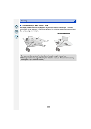 Page 148148
Recording
∫Controllable range of the wireless flash
Place the wireless flash with its wireless sensor facing toward the camera. Estimated 
controllable range is shown in the following figure. Controllable range differs depending on 
the surrounding environment.
•
The recommended number of wireless flashes for each group is three or less.
•If the subject is too close, signal flashing may affect the exposure. (This can be reduced by 
lowering the output with a diffuser, etc.)
Placement example
5m 7m...
