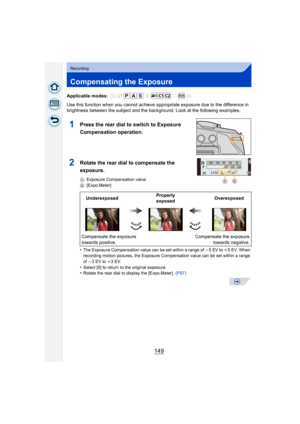 Page 149149
Recording
Compensating the Exposure
Applicable modes: 
Use this function when you cannot achieve appropriate exposure due to the difference in 
brightness between the subject and the background. Look at the following examples.
•
The Exposure Compensation value can be set within a range of j 5EV to i5 EV. When 
recording motion pictures, the Exposure Compensation value can be set within a range 
of  j3 EV to i 3EV.
•Select [0] to return to the original exposure.•Rotate the rear dial to display the...
