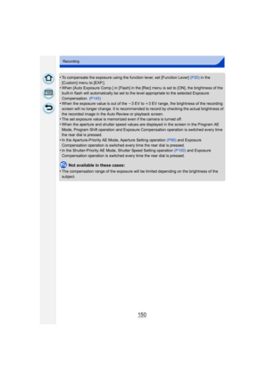 Page 150150
Recording
•To compensate the exposure using the function lever, set [Function Lever] (P20) in the 
[Custom] menu to [EXP.].
•When [Auto Exposure Comp.] in [Flash] in the [Rec] menu is set to [ON], the brightness of the 
built-in flash will automatically be set to the level appropriate to the selected Exposure 
Compensation.  (P145)
•When the exposure value is out of the j 3EV to i3 EV range, the brightness of the recording 
screen will no longer change. It is recommended to record by checking the...