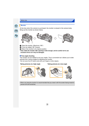 Page 1616
Before Use
At the time when this camera is purchased, the monitor is stowed in the camera body. 
Bring out the monitor as shown below.
1Open the monitor. (Maximum 180 o)
2 It can be rotated 180 o forward.
3 Return the monitor to its original position.
•
Only rotate the monitor after opening it wide enough, and be careful not to use 
excessive force as it may be damaged.
∫ Free angle shooting
The monitor can be rotated to suit your needs. Th is is convenient as it allows you to take 
pictures from...
