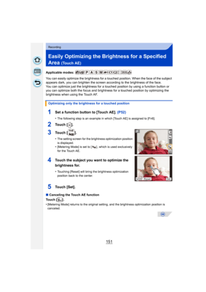 Page 151151
Recording
Easily Optimizing the Brightness for a Specified 
Area 
(Touch AE)
Applicable modes: 
You can easily optimize the brightness for a touched position. When the face of the subject 
appears dark, you can brighten the screen according to the brightness of the face.
You can optimize just the brightness for a touched position by using a function button or 
you can optimize both the focus and brightne ss for a touched position by optimizing the 
brightness when using the Touch AF.
∫ Canceling the...