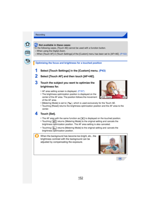 Page 152152
Recording
Not available in these cases:
•In the following cases, [Touch AE] cannot be used with a function button.
–When using the Digital Zoom.–When [Touch AF] in [Touch Settings] of the [Custom] menu has been set to  [AF+AE].  (P152)
1Select [Touch Settings] in the [Custom] menu. (P43)
2Select [Touch AF] and then touch [AF+AE].
3Touch the subject you want to optimize the 
brightness for.
•AF area setting screen is displayed. (P167)
•The brightness optimization position is displayed on the 
center...