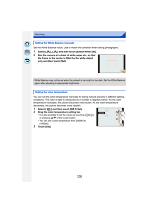 Page 158158
Recording
Set the White Balance value. Use to match the condition when taking photographs.
1Select [ ], [ ] and then touch [Select White Set].
2Aim the camera at a sheet of white paper etc. so that 
the frame in the center is filled by the white object 
only and then touch [Set].
•
White Balance may not be set when the subject is too bright or too dark. Set the White Balance 
again after adjusting to appropriate brightness.
You can set the color temperature manually for  taking natural pictures in...