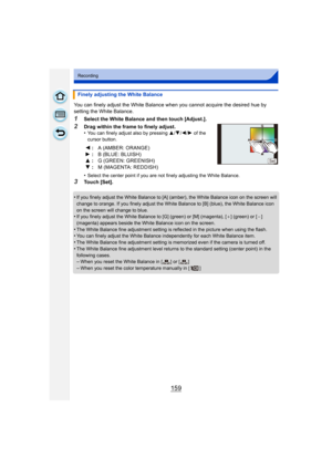 Page 159159
Recording
You can finely adjust the White Balance when you cannot acquire the desired hue by 
setting the White Balance.
1Select the White Balance and then touch [Adjust.].
2Drag within the frame to finely adjust.
•You can finely adjust also by pressing 3/4 /2/ 1 of the 
cursor button.
•Select the center point if you are not finely adjusting the White Balance.
3Touch [Set].
•
If you finely adjust the White Balance to [A] (amber), the White Balance icon on the screen will 
change to orange. If you...