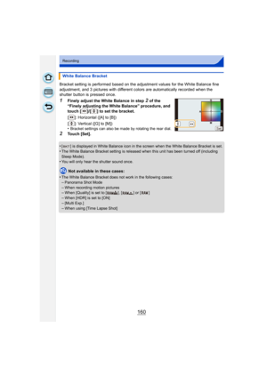 Page 160160
Recording
Bracket setting is performed based on the adjustment values for the White Balance fine 
adjustment, and 3 pictures with different co lors are automatically recorded when the 
shutter button is pressed once.
1Finely adjust the White Balance in step 2 of the 
“Finely adjusting the White Balance” procedure, and 
touch [ ]/[ ] to set the bracket.
[ ]: Horizontal ([A] to [B])
[ ]: Vertical ([G] to [M])
•
Bracket settings can also be made by rotating the rear dial.
2Touch [Set].
•
[ ] is...