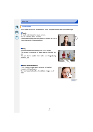 Page 1717
Before Use
Touch panel of this unit is capacitive. Touch the panel directly with your bare finger.
∫Touch
To touch and release the touch screen.
Use for selecting items or icons.
•
When selecting features using the touch screen, be sure to 
touch the center of the desired icon.
∫ Drag
A movement without releasing the touch screen.
This is used to move the AF area, operate the slide bar, 
etc.
This can also be used to move to the next image during 
playback, etc.
∫ Pinch (enlarge/reduce)
Pinch the...