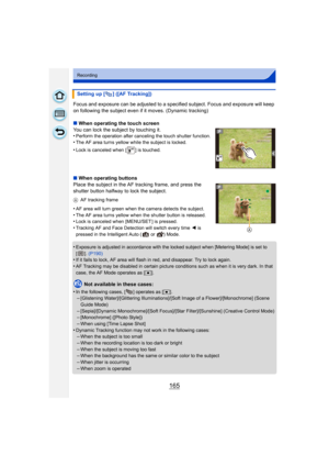 Page 165165
Recording
Focus and exposure can be adjusted to a specified subject. Focus and exposure will keep 
on following the subject even if it moves. (Dynamic tracking)
∫ When operating the touch screen
You can lock the subject by touching it.
•
Perform the operation after canceling the touch shutter function.•The AF area turns yellow while the subject is locked.
•Lock is canceled when [ ] is touched.
∫ When operating buttons
Place the subject in the AF tracking frame, and press the 
shutter button halfway...