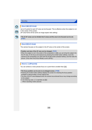 Page 166166
Recording
Up to 23 points for each AF area can be focused. This is effective when the subject is not 
in the center of the screen.
(AF area frame will be same as image aspect ratio setting)
•
The 23 AF areas can be divided into 9 areas and the area to be focused can be set. 
(P167)
The camera focuses on the subject in the AF area on the center of the screen.
•
Position and size of the AF area can be changed.  (P167)•When the subject is not in the center of the composition in [ Ø], you can bring the...