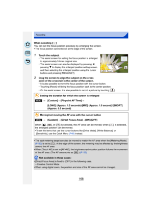 Page 168168
Recording
When selecting [ ]
You can set the focus position precisely by enlarging the screen.
•
The focus position cannot be set at the edge of the screen.
1Touch the subject.
•The assist screen for setting the focus position is enlarged 
to approximately 5 times original size.
•The assist screen can also be displayed by pressing 2, 
pressing  4 to display the enlarged position setting screen, 
and then selecting the enlarged position using the cursor 
buttons and pressing [MENU/SET].
2Drag the...