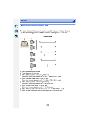 Page 175175
Recording
About the focus distance reference mark
The focus distance reference mark is a mark used to measure the focus distance.
Use this when taking pictures with Manua l Focus or taking close-up pictures.
Focus range
A Focus distance reference mark
B Focus distance reference line
C 0.2 m (0.66 feet) (Wide to focal length 20 mm)
[When the interchangeable lens (H-PS14042, H-FS1442A) is used]
D 0.3 m (0.98 feet) (focal length 21 mm to Tele)
[When the interchangeable lens (H-PS14042, H-FS1442A) is...