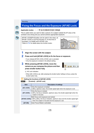 Page 176176
Recording
Fixing the Focus and the Exposure (AF/AE Lock)
Applicable modes: 
This is useful when you want to take a picture of a subject outside the AF area or the 
contrast is too strong and you c annot achieve appropriate exposure.
1Align the screen with the subject.
2Press and hold [AF/AE LOCK] to fix the focus or exposure.
•If you release [AF/AE LOCK], AF/AE Lock is canceled.
•Only the exposure is locked in the default setting.
3While pressing [AF/AE LOCK], move the 
camera as you compose the...