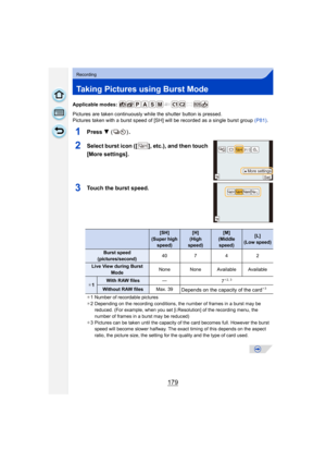 Page 179179
Recording
Taking Pictures using Burst Mode
Applicable modes: 
Pictures are taken continuously while the shutter button is pressed.
Pictures taken with a burst speed of [SH] will be recorded as a single burst group  (P81).
1Press  4 () .
2Select burst icon ([ ], etc.), and then touch 
[More settings].
3Touch the burst speed.
[SH] 
(Super high  speed)[H] 
(High 
speed)[M] 
(Middle  speed)[L] 
(Low speed)
Burst speed 
(pictures/second) 40
742
Live View during Burst 
Mode None None Available Available
¢...