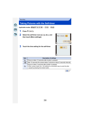 Page 184184
Recording
Taking Pictures with the Self-timer
Applicable modes: 
1Press 4 ().
2Select the self-timer icon ([ ], etc.), and 
then touch [More settings].
3Touch the time setting for the self-timer.
ItemDescription of settings
Picture is taken 10 seconds  after shutter is pressed.
After 10 seconds the camera takes 3 pictures at about 2 seconds intervals.
Picture is taken 2 seconds after shutter is pressed.
•When using a tripod, etc., this setting is a convenient way to avoid the jitter 
caused by...