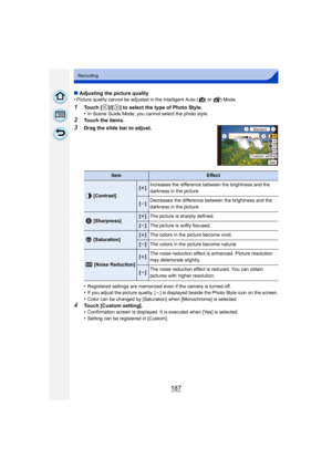Page 187187
Recording
∫Adjusting the picture quality
•Picture quality cannot be adjusted in the Intelligent Auto (  or  ) Mode.
1Touch [ ]/[ ] to select the type of Photo Style.
•In Scene Guide Mode, you cannot select the photo style.
2Touch the items.
3Drag the slide bar to adjust.
•
Registered settings are memorized even if the camera is turned off.•If you adjust the picture quality, [ _] is displayed beside the Photo Style icon on the screen.
•Color can be changed by [Saturation] when [Monochrome] is...
