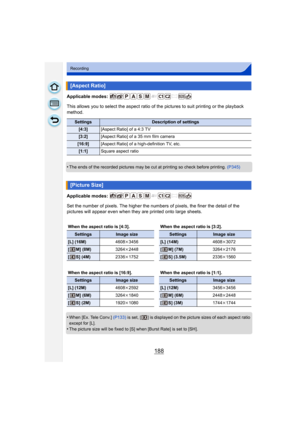 Page 188188
Recording
Applicable modes: 
This allows you to select the aspect ratio of the pictures to suit printing or the playback 
method.
•
The ends of the recorded pictures may be cut at printing so check before printing.  (P345)
Applicable modes: 
Set the number of pixels. The higher the numbers of pixels, the finer the detail of the 
pictures will appear even when they are printed onto large sheets.
•
When [Ex. Tele Conv.]  (P133) is set, [ ] is displayed on the picture sizes of each aspect ratio 
except...
