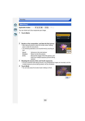 Page 193193
Recording
Applicable modes: 
You can shoot up to four exposures per image.
1Touch [Start].
2Decide on the composition, and take the first picture.
•After taking the picture, press the shutter button halfway 
down to take the next picture.
•The following operations can be performed by touching an 
item.
3Shooting the second, third, and fourth exposures.
•If [Fn3] is pressed while taking pictures, the photographed images are recorded, and the 
multiple exposure picture-taking session will be...