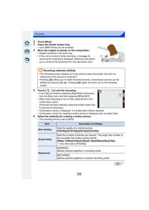 Page 198198
Recording
2Touch [New].
3Press the shutter button fully.
•Up to 9999 frames can be recorded.
4Move the subject to decide on the composition.
•Repeat recording in the same way.•If this unit is turned off while recording, a message for 
resuming the recording is displayed. Selecting [Yes] allows 
you to continue the recording from the interruption point.
5Touch [ ] to end the recording.
•It can also be ended by selecting [Stop Motion Animation] 
from the [Rec] menu and then pressing [MENU/SET].
•When...