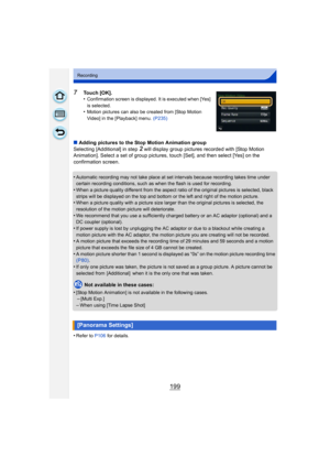 Page 199199
Recording
7Touch [OK].
•Confirmation screen is displayed. It is executed when [Yes] 
is selected.
•Motion pictures can also be created from [Stop Motion 
Video] in the [Playback] menu. (P235)
∫Adding pictures to the Stop Motion Animation group
Selecting [Additional] in step 
2 will display group pictures recorded with [Stop Motion 
Animation]. Select a set of group pictures, touch [Set], and then select [Yes] on the 
confirmation screen.
•
Automatic recording may not take place at set intervals...