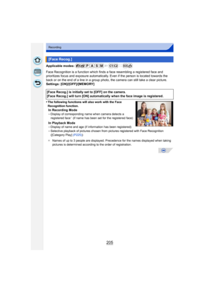 Page 205205
Recording
Applicable modes: 
Face Recognition is a function which finds a face resembling a registered face and 
prioritizes focus and exposure automatically. Even if the person is located towards the 
back or on the end of a line in a group photo, the camera can still take a clear picture.
Settings: [ON]/[OFF]/[MEMORY]
•
The following functions will also work with the Face 
Recognition function.
In Recording Mode
–Display of corresponding name when camera detects a 
registered face¢ (if name has...