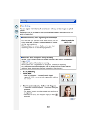 Page 207207
Recording
You can register information such as names and birthdays for face images of up to 6 
people.
Registration can be facilitated by taking multiple face images of each person (up to 3 
pictures/registration).
1Touch [MEMORY].2Touch [New].
•[New] will not display if there are 6 people already 
registered. Delete a person already registered to register a 
new person.
3Take the picture adjusting the face with the guide.
•Confirmation screen is displayed. It is executed when [Yes] 
is selected....