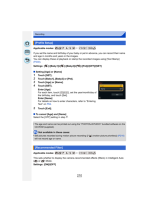 Page 210210
Recording
Applicable modes: 
If you set the name and birthday of your baby or pet in advance, you can record their name 
and age in months and years in the images.
You can display these at playback or stamp the recorded images using [Text Stamp] 
(P230) .
Settings: [ ] ([Baby1])/[ ] ([Baby2])/[ ] ([Pet])/[OFF]/[SET]
∫ Setting [Age] or [Name]
1Touch [SET] .
2Touch [Baby1], [Baby2] or [Pet].
3Touch [Age] or [Name].
4Touch [SET] .
5Touch [Exit].
∫ To cancel [Age] and [Name]
Select the [OFF] setting in...