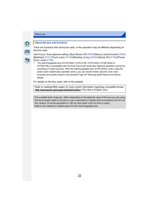 Page 2222
Before Use
There are functions that cannot be used, or the operation may be different depending on 
the lens used.
Auto Focus
¢/Auto aperture setting¢/[Eye Sensor AF]  (P67)/Defocus control function  (P93)/
[Stabilizer] (P131)/Touch zoom  (P138)/[Shading Comp.]  (P203)/[Quick AF]  (P169)/[Power 
Zoom Lens]  (P136)
¢The interchangeable lens (H-PS14042, H-FS14140, H-FS1442A, H-FS014042 or 
H-FS45150) is compatible with the Auto Focus and automatic Aperture operation during the 
recording of motion...