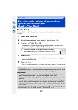 Page 217217
Motion Picture
Recording motion pictures with manually set 
aperture value/shutter speed 
(Creative Video Mode)
Recording Mode: 
It is possible to manually change the aperture and shutter speed and record motion 
pictures.
1Set the mode dial to [ ].
2Select [Exposure Mode] in the [Motion Picture] menu.  (P43)
3Touch any of [P], [A], [S] or [M].
•The operation for changing the aperture value or shutter speed is the same as the 
operation for setting the mode dial to  ,  ,   or  .
4Start recording....
