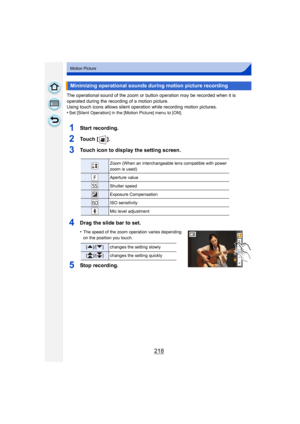 Page 218218
Motion Picture
The operational sound of the zoom or button operation may be recorded when it is 
operated during the recording of a motion picture.
Using touch icons allows silent operation while recording motion pictures.
•
Set [Silent Operation] in the [Motion Picture] menu to [ON].
1Start recording.
2To u c h  [ ] .
3Touch icon to display the setting screen.
4Drag the slide bar to set.
•The speed of the zoom operation varies depending 
on the position you touch.
5Stop recording.
Minimizing...