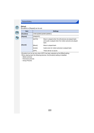 Page 224224
Playback/Editing
[Setup]
[Duration] or [Repeat] can be set.
•
[Duration] can be set only when [OFF] has been selected as the [Effect] setting.•When playing back the following pictures, the [Duration] setting is disabled.–Motion pictures 
–Panorama pictures–Group Pictures
ItemSettings
[Duration][1SEC]/[2SEC]/[3SEC]/[5SEC]
[Repeat][ON]/[OFF]
[Sound][AUTO]: Music is played when the still pictures are played back, 
and audio is played when the motion pictures are played 
back.
[Music]: Music is played...