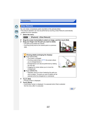 Page 227227
Playback/Editing
You can erase unnecessary parts recorded on the pictures taken.
•The erasure operation can only be performed by touching. [Clear Retouch]  automatically 
enables the touch operation.
1Select the menu.
2Drag the screen horizontally to select an image, and then touch [Set].3Drag your finger over the part you want to delete.
•The parts to be erased are colored.•Touching [Undo] returns the colored parts to a previous 
state.
4Touch [Set].
•Preview screen is displayed.
5Touch [Save]....