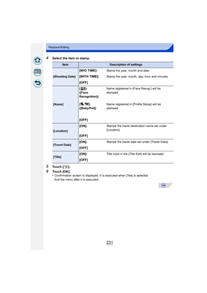 Page 231231
Playback/Editing
4Select the item to stamp.
5Touch [ ].
6Touch [OK].
•Confirmation screen is displayed. It is executed when [Yes] is selected. 
Exit the menu after it is executed.
ItemDescription of settings
[Shooting Date]
[W/O TIME]:Stamp the year, month and date.
[WITH TIME]:Stamp the year, month, day, hour and minutes.
[OFF]
[Name][]:
([Face 
Recognition])
Name registered in [Face Recog.] will be 
stamped.
[]:
([Baby/Pet]) Name registered in [Profile Setup] will be 
stamped.
[OFF]
[Location]...