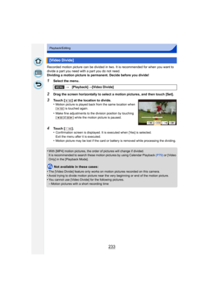 Page 233233
Playback/Editing
Recorded motion picture can be divided in two. It is recommended for when you want to 
divide a part you need with a part you do not need.
Dividing a motion picture is permanent. Decide before you divide!
1Select the menu.
2Drag the screen horizontally to select a motion pictures, and then touch [Set].
•
With [MP4] motion pictures, the order  of pictures will change if divided.
It is recommended to search these motion pictures by using Calendar Playback  (P79) or [Video 
Only] in the...