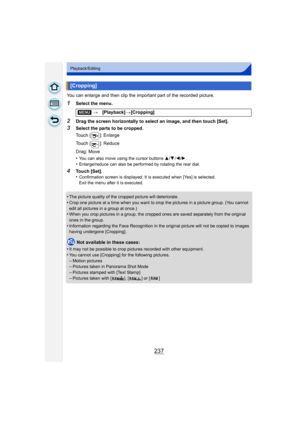 Page 237237
Playback/Editing
You can enlarge and then clip the important part of the recorded picture.
1Select the menu.
2Drag the screen horizontally to select an image, and then touch [Set].
3Select the parts to be cropped.
Touch [ ]: Enlarge
Touch [ ]: Reduce
Drag: Move
•
You can also move using the cursor buttons 3/4 /2/ 1.
•Enlarge/reduce can also be performed by rotating the rear dial.
4Touch [Set].
•Confirmation screen is displayed. It is executed when [Yes] is selected. 
Exit the menu after it is...