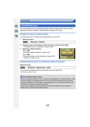 Page 238238
Playback/Editing
This mode allows you to automatically display pictures vertically if they were recorded 
holding the camera vertically or rotate pictures manually in 90 o steps.
•
The [Rotate] function is disabled when [Rotate Disp.] is set to [OFF].
1Select the menu.
2Drag the screen horizontally to select an image, and then touch [Set].
•The [Rotate] function is disabled for Group Pictures.
3Select the rotation direction.
Touch :
The picture rotates clockwise in steps of 90 o.
Touch :
The picture...